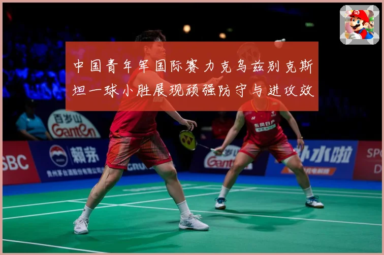 中国青年军国际赛力克乌兹别克斯坦一球小胜展现顽强防守与进攻效数据研判-深度解析