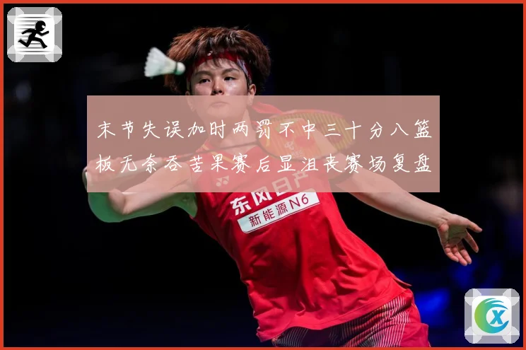 末节失误加时两罚不中三十分八篮板无奈吞苦果赛后显沮丧赛场复盘-深度解析