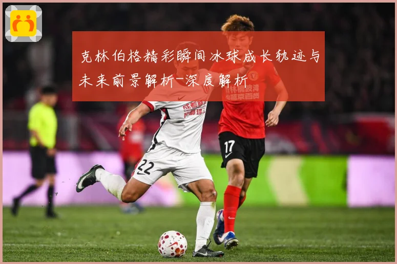 克林伯格精彩瞬间冰球成长轨迹与未来前景解析-深度解析