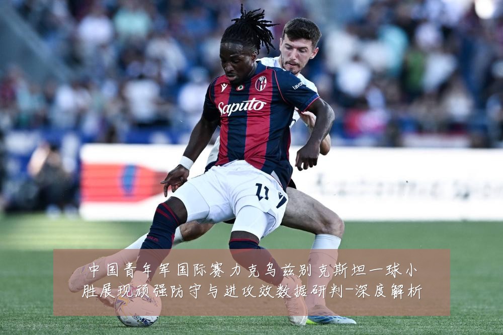 中国青年军国际赛力克乌兹别克斯坦一球小胜展现顽强防守与进攻效数据研判-深度解析