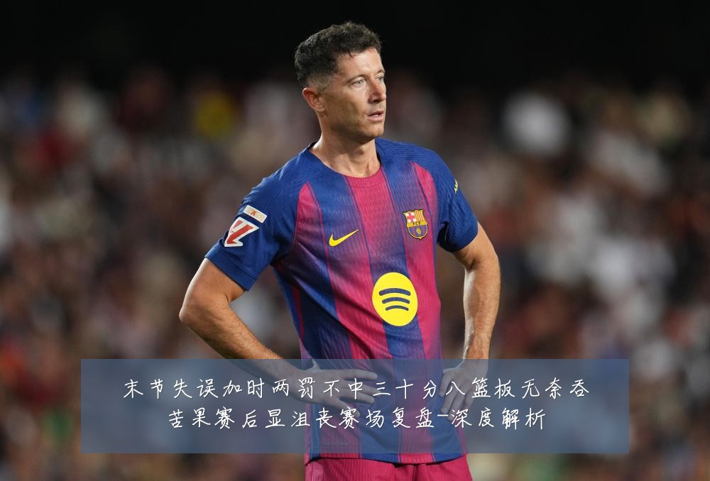 末节失误加时两罚不中三十分八篮板无奈吞苦果赛后显沮丧赛场复盘-深度解析