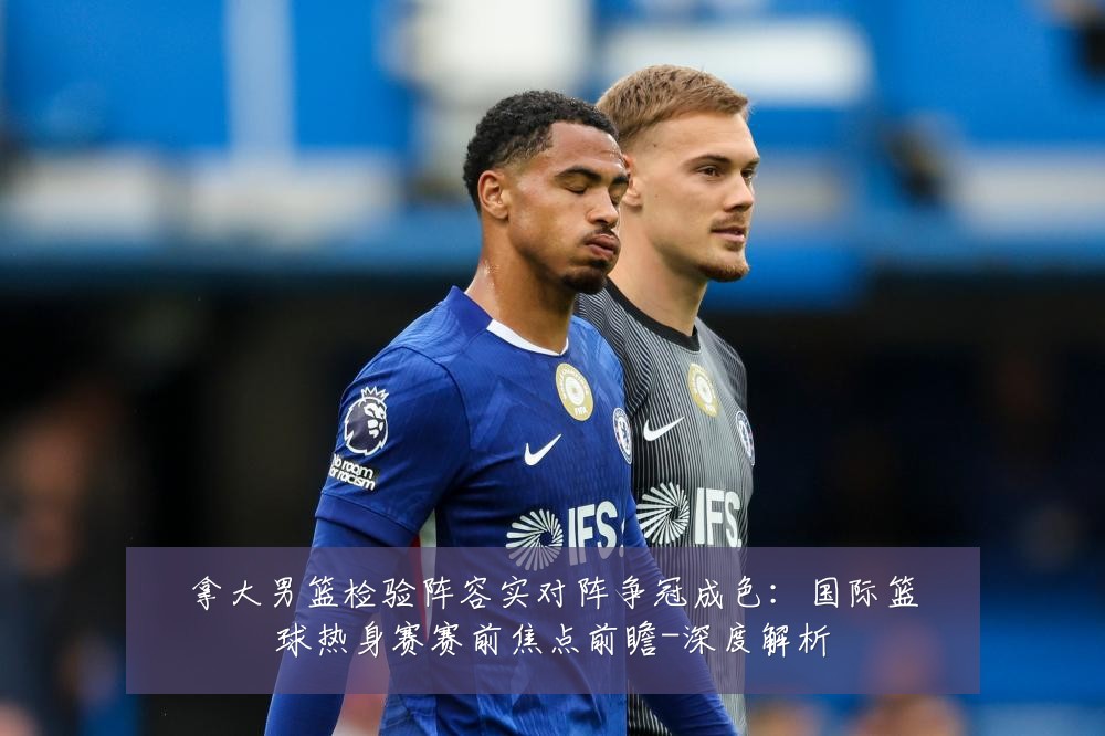 拿大男篮检验阵容实对阵争冠成色:国际篮球热身赛赛前焦点前瞻-深度解析