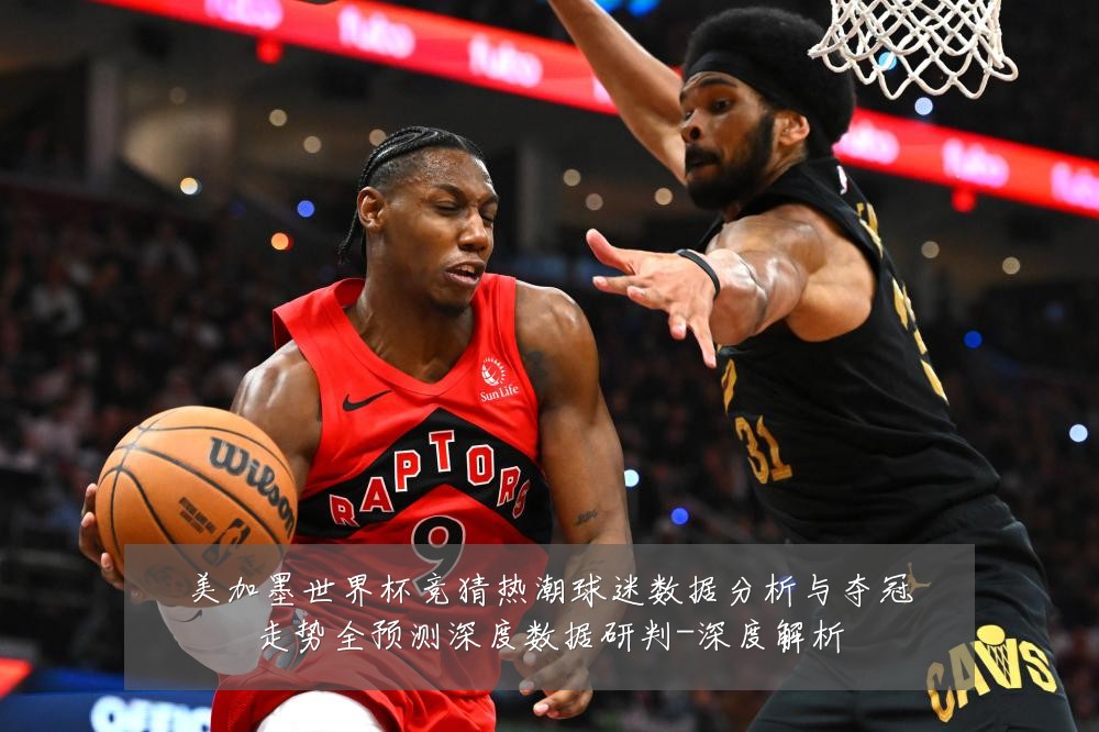 美加墨世界杯竞猜热潮球迷数据分析与夺冠走势全预测深度数据研判-深度解析