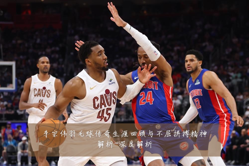 李宗伟羽毛球传奇生涯回顾与不屈拼搏精神解析-深度解析